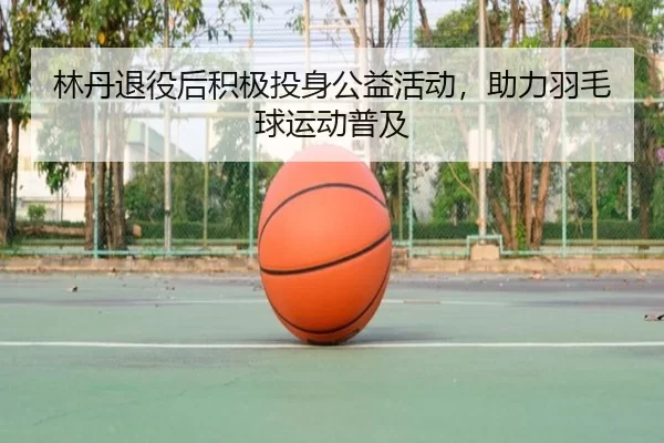 林丹退役后积极投身公益活动，助力羽毛球运动普及