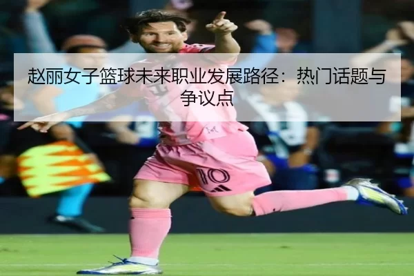赵丽女子篮球未来职业发展路径：热门话题与争议点