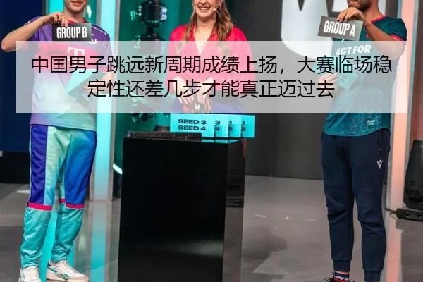 中国男子跳远新周期成绩上扬，大赛临场稳定性还差几步才能真正迈过去